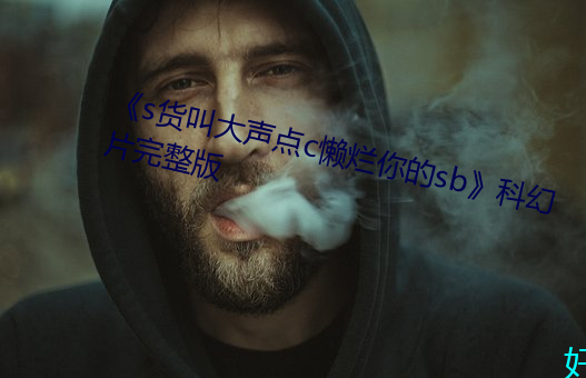 《s货(貨)叫(叫)大声点c懒(懶)烂(爛)你的(的)sb》科(科)幻片(片)完整(整)版(版)